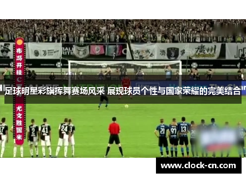 足球明星彩旗挥舞赛场风采 展现球员个性与国家荣耀的完美结合