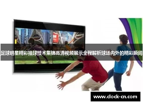 足球明星精彩抽球技术集锦高清视频展示全程解析球场内外的精彩瞬间