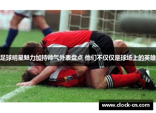 足球明星魅力加持帅气外表盘点 他们不仅仅是球场上的英雄