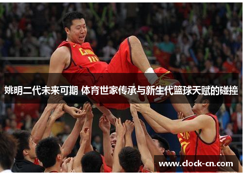 姚明二代未来可期 体育世家传承与新生代篮球天赋的碰撞