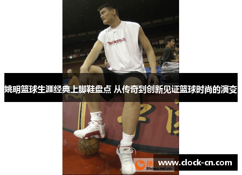 姚明篮球生涯经典上脚鞋盘点 从传奇到创新见证篮球时尚的演变