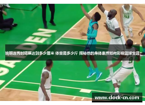 姚明选秀时臂展达到多少厘米 体重是多少斤 揭秘他的身体素质如何影响篮球生涯