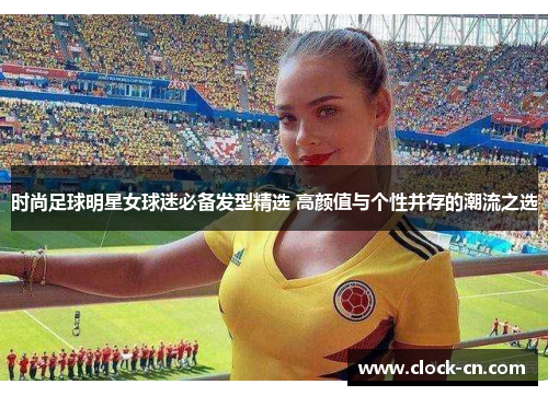 时尚足球明星女球迷必备发型精选 高颜值与个性并存的潮流之选