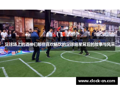 足球场上的酒神们那些喜欢畅饮的足球明星背后的故事与风采