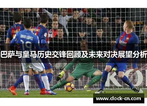 巴萨与皇马历史交锋回顾及未来对决展望分析